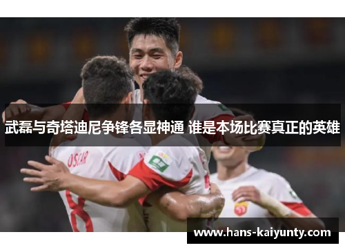 武磊与奇塔迪尼争锋各显神通 谁是本场比赛真正的英雄