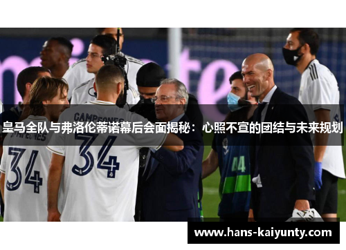 皇马全队与弗洛伦蒂诺幕后会面揭秘：心照不宣的团结与未来规划