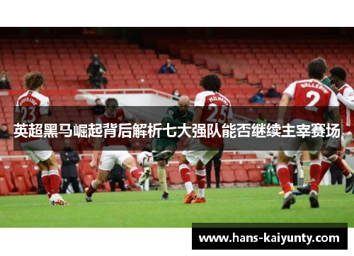 英超黑马崛起背后解析七大强队能否继续主宰赛场 英超黑马崛起背后解析七大强队能否继续主宰赛场