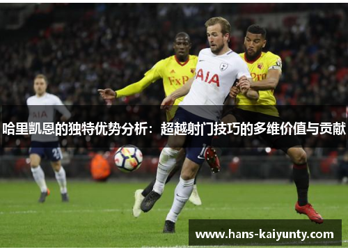 哈里凯恩的独特优势分析:超越射门技巧的多维价值与贡献 哈里凯恩的独特优势分析:超越射门技巧的多维价值与贡献
