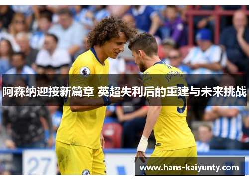 阿森纳迎接新篇章 英超失利后的重建与未来挑战