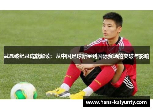 武磊破纪录成就解读：从中国足球新星到国际赛场的突破与影响