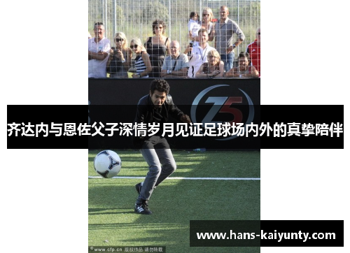 齐达内与恩佐父子深情岁月见证足球场内外的真挚陪伴