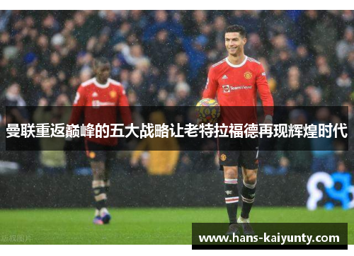 曼联重返巅峰的五大战略让老特拉福德再现辉煌时代