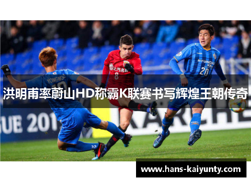 洪明甫率蔚山HD称霸K联赛书写辉煌王朝传奇